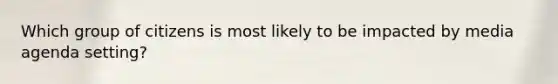 Which group of citizens is most likely to be impacted by media agenda setting?