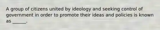 A group of citizens united by ideology and seeking control of government in order to promote their ideas and policies is known as ______.