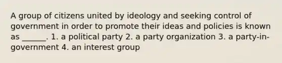 A group of citizens united by ideology and seeking control of government in order to promote their ideas and policies is known as ______. 1. a political party 2. a party organization 3. a party-in-government 4. an interest group