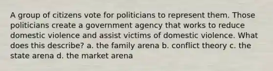 A group of citizens vote for politicians to represent them. Those politicians create a government agency that works to reduce domestic violence and assist victims of domestic violence. What does this describe? a. the family arena b. conflict theory c. the state arena d. the market arena