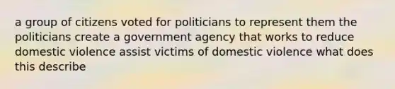 a group of citizens voted for politicians to represent them the politicians create a government agency that works to reduce domestic violence assist victims of domestic violence what does this describe