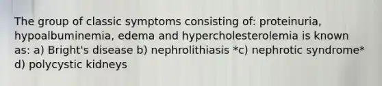 The group of classic symptoms consisting of: proteinuria, hypoalbuminemia, edema and hypercholesterolemia is known as: a) Bright's disease b) nephrolithiasis *c) nephrotic syndrome* d) polycystic kidneys