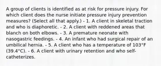 A group of clients is identified as at risk for pressure injury. For which client does the nurse initiate pressure injury prevention measures? (Select all that apply.) - 1. A client in skeletal traction and who is diaphoretic. - 2. A client with reddened areas that blanch on both elbows. - 3. A premature neonate with nasogastric feedings. - 4. An infant who had surgical repair of an umbilical hernia. - 5. A client who has a temperature of 103°F (39.4°C). - 6. A client with urinary retention and who self-catheterizes.