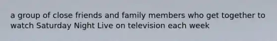 a group of close friends and family members who get together to watch Saturday Night Live on television each week