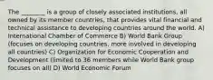 The ________ is a group of closely associated institutions, all owned by its member countries, that provides vital financial and technical assistance to developing countries around the world. A) International Chamber of Commerce B) World Bank Group (focuses on developing countries, more involved in developing all countries) C) Organization for Economic Cooperation and Development (limited to 36 members while World Bank group focuses on all) D) World Economic Forum