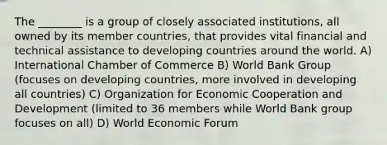 The ________ is a group of closely associated institutions, all owned by its member countries, that provides vital financial and technical assistance to developing countries around the world. A) International Chamber of Commerce B) World Bank Group (focuses on developing countries, more involved in developing all countries) C) Organization for Economic Cooperation and Development (limited to 36 members while World Bank group focuses on all) D) World Economic Forum