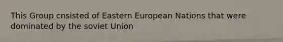 This Group cnsisted of Eastern European Nations that were dominated by the soviet Union