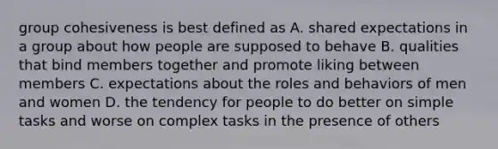 group cohesiveness is best defined as A. shared expectations in a group about how people are supposed to behave B. qualities that bind members together and promote liking between members C. expectations about the roles and behaviors of men and women D. the tendency for people to do better on simple tasks and worse on complex tasks in the presence of others