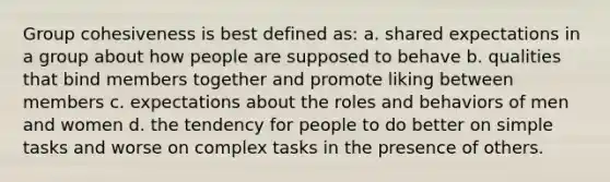 Group cohesiveness is best defined as: a. shared expectations in a group about how people are supposed to behave b. qualities that bind members together and promote liking between members c. expectations about the roles and behaviors of men and women d. the tendency for people to do better on simple tasks and worse on complex tasks in the presence of others.