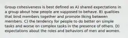 Group cohesiveness is best defined as A) shared expectations in a group about how people are supposed to behave. B) qualities that bind members together and promote liking between members. C) the tendency for people to do better on simple tasks and worse on complex tasks in the presence of others. D) expectations about the roles and behaviors of men and women.