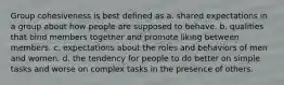 Group cohesiveness is best defined as a. shared expectations in a group about how people are supposed to behave. b. qualities that bind members together and promote liking between members. c. expectations about the roles and behaviors of men and women. d. the tendency for people to do better on simple tasks and worse on complex tasks in the presence of others.