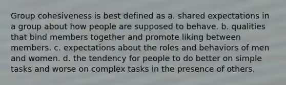 Group cohesiveness is best defined as a. shared expectations in a group about how people are supposed to behave. b. qualities that bind members together and promote liking between members. c. expectations about the roles and behaviors of men and women. d. the tendency for people to do better on simple tasks and worse on complex tasks in the presence of others.