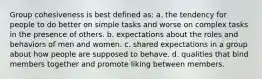 Group cohesiveness is best defined as: a. the tendency for people to do better on simple tasks and worse on complex tasks in the presence of others. b. expectations about the roles and behaviors of men and women. c. shared expectations in a group about how people are supposed to behave. d. qualities that bind members together and promote liking between members.