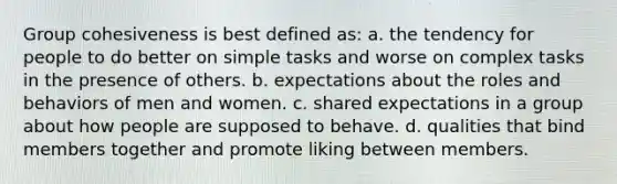 Group cohesiveness is best defined as: a. the tendency for people to do better on simple tasks and worse on complex tasks in the presence of others. b. expectations about the roles and behaviors of men and women. c. shared expectations in a group about how people are supposed to behave. d. qualities that bind members together and promote liking between members.