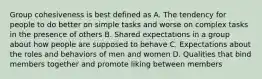 Group cohesiveness is best defined as A. The tendency for people to do better on simple tasks and worse on complex tasks in the presence of others B. Shared expectations in a group about how people are supposed to behave C. Expectations about the roles and behaviors of men and women D. Qualities that bind members together and promote liking between members