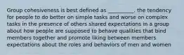 Group cohesiveness is best defined as __________. the tendency for people to do better on simple tasks and worse on complex tasks in the presence of others shared expectations in a group about how people are supposed to behave qualities that bind members together and promote liking between members expectations about the roles and behaviors of men and women