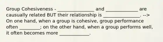 Group Cohesiveness - ________________ and ______________ are causually related BUT their relationship is ________________. --> On one hand, when a group is cohesive, group performance often _________; on the other hand, when a group performs well, it often becomes more _____________.