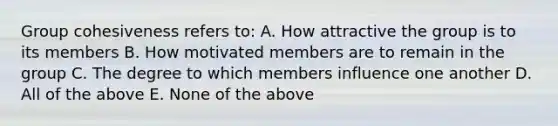 Group cohesiveness refers to: A. How attractive the group is to its members B. How motivated members are to remain in the group C. The degree to which members influence one another D. All of the above E. None of the above