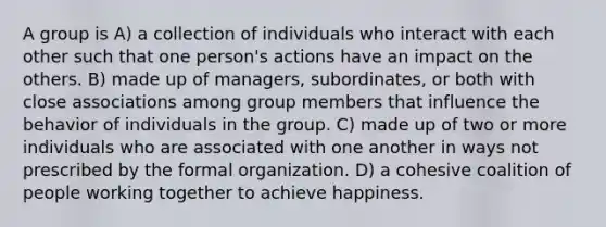 A group is A) a collection of individuals who interact with each other such that one person's actions have an impact on the others. B) made up of managers, subordinates, or both with close associations among group members that influence the behavior of individuals in the group. C) made up of two or more individuals who are associated with one another in ways not prescribed by the formal organization. D) a cohesive coalition of people working together to achieve happiness.