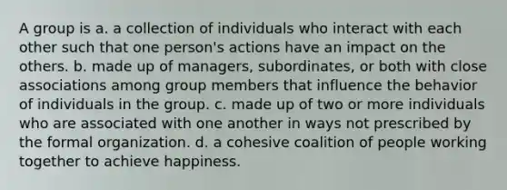 A group is a. a collection of individuals who interact with each other such that one person's actions have an impact on the others. b. made up of managers, subordinates, or both with close associations among group members that influence the behavior of individuals in the group. c. made up of two or more individuals who are associated with one another in ways not prescribed by the formal organization. d. a cohesive coalition of people working together to achieve happiness.