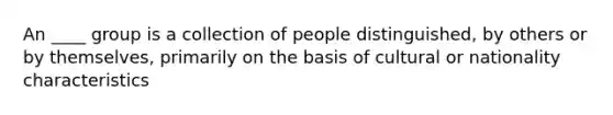 An ____ group is a collection of people distinguished, by others or by themselves, primarily on the basis of cultural or nationality characteristics