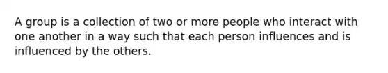 A group is a collection of two or more people who interact with one another in a way such that each person influences and is influenced by the others.