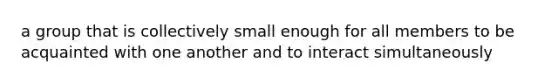 a group that is collectively small enough for all members to be acquainted with one another and to interact simultaneously