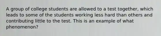 A group of college students are allowed to a test together, which leads to some of the students working less hard than others and contributing little to the test. This is an example of what phenomenon?