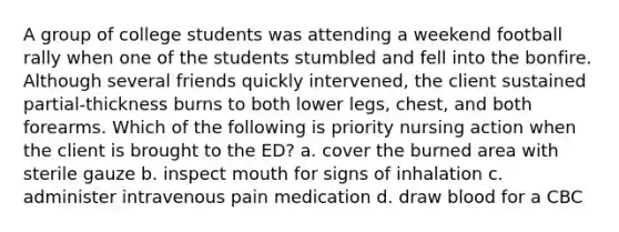 A group of college students was attending a weekend football rally when one of the students stumbled and fell into the bonfire. Although several friends quickly intervened, the client sustained partial-thickness burns to both lower legs, chest, and both forearms. Which of the following is priority nursing action when the client is brought to the ED? a. cover the burned area with sterile gauze b. inspect mouth for signs of inhalation c. administer intravenous pain medication d. draw blood for a CBC