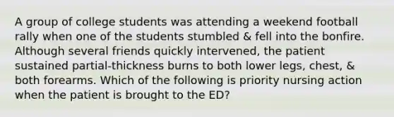 A group of college students was attending a weekend football rally when one of the students stumbled & fell into the bonfire. Although several friends quickly intervened, the patient sustained partial-thickness burns to both lower legs, chest, & both forearms. Which of the following is priority nursing action when the patient is brought to the ED?