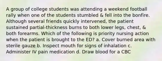 A group of college students was attending a weekend football rally when one of the students stumbled & fell into the bonfire. Although several friends quickly intervened, the patient sustained partial-thickness burns to both lower legs, chest, & both forearms. Which of the following is priority nursing action when the patient is brought to the ED? a. Cover burned area with sterile gauze b. Inspect mouth for signs of inhalation c. Administer IV pain medication d. Draw blood for a CBC