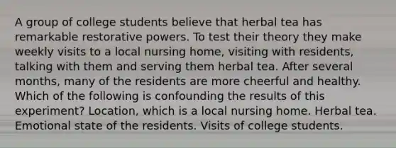 A group of college students believe that herbal tea has remarkable restorative powers. To test their theory they make weekly visits to a local nursing home, visiting with residents, talking with them and serving them herbal tea. After several months, many of the residents are more cheerful and healthy. Which of the following is confounding the results of this experiment? Location, which is a local nursing home. Herbal tea. Emotional state of the residents. Visits of college students.