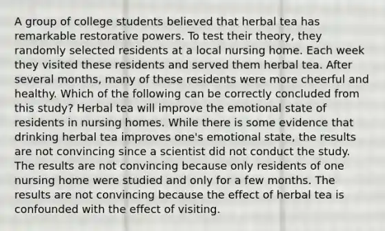 A group of college students believed that herbal tea has remarkable restorative powers. To test their theory, they randomly selected residents at a local nursing home. Each week they visited these residents and served them herbal tea. After several months, many of these residents were more cheerful and healthy. Which of the following can be correctly concluded from this study? Herbal tea will improve the emotional state of residents in nursing homes. While there is some evidence that drinking herbal tea improves one's emotional state, the results are not convincing since a scientist did not conduct the study. The results are not convincing because only residents of one nursing home were studied and only for a few months. The results are not convincing because the effect of herbal tea is confounded with the effect of visiting.