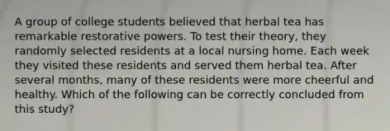 A group of college students believed that herbal tea has remarkable restorative powers. To test their theory, they randomly selected residents at a local nursing home. Each week they visited these residents and served them herbal tea. After several months, many of these residents were more cheerful and healthy. Which of the following can be correctly concluded from this study?