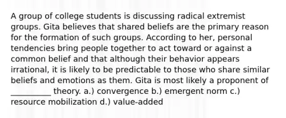 A group of college students is discussing radical extremist groups. Gita believes that shared beliefs are the primary reason for the formation of such groups. According to her, personal tendencies bring people together to act toward or against a common belief and that although their behavior appears irrational, it is likely to be predictable to those who share similar beliefs and emotions as them. Gita is most likely a proponent of __________ theory. a.) convergence b.) emergent norm c.) resource mobilization d.) value-added