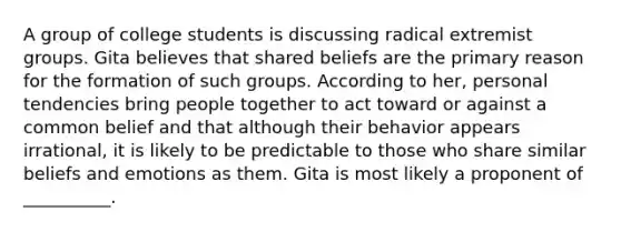 A group of college students is discussing radical extremist groups. Gita believes that shared beliefs are the primary reason for the formation of such groups. According to her, personal tendencies bring people together to act toward or against a common belief and that although their behavior appears irrational, it is likely to be predictable to those who share similar beliefs and emotions as them. Gita is most likely a proponent of __________.