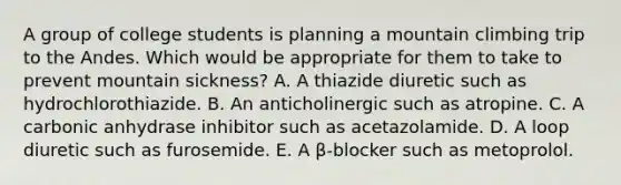 A group of college students is planning a mountain climbing trip to the Andes. Which would be appropriate for them to take to prevent mountain sickness? A. A thiazide diuretic such as hydrochlorothiazide. B. An anticholinergic such as atropine. C. A carbonic anhydrase inhibitor such as acetazolamide. D. A loop diuretic such as furosemide. E. A β-blocker such as metoprolol.