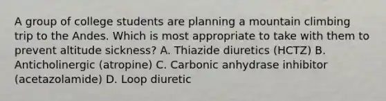 A group of college students are planning a mountain climbing trip to the Andes. Which is most appropriate to take with them to prevent altitude sickness? A. Thiazide diuretics (HCTZ) B. Anticholinergic (atropine) C. Carbonic anhydrase inhibitor (acetazolamide) D. Loop diuretic