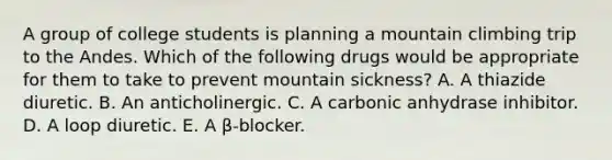 A group of college students is planning a mountain climbing trip to the Andes. Which of the following drugs would be appropriate for them to take to prevent mountain sickness? A. A thiazide diuretic. B. An anticholinergic. C. A carbonic anhydrase inhibitor. D. A loop diuretic. E. A β-blocker.