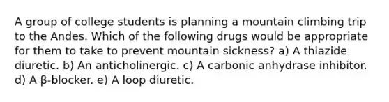 A group of college students is planning a mountain climbing trip to the Andes. Which of the following drugs would be appropriate for them to take to prevent mountain sickness? a) A thiazide diuretic. b) An anticholinergic. c) A carbonic anhydrase inhibitor. d) A β-blocker. e) A loop diuretic.