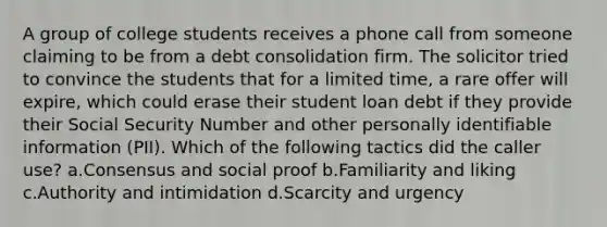 A group of college students receives a phone call from someone claiming to be from a debt consolidation firm. The solicitor tried to convince the students that for a limited time, a rare offer will expire, which could erase their student loan debt if they provide their Social Security Number and other personally identifiable information (PII). Which of the following tactics did the caller use? a.Consensus and social proof b.Familiarity and liking c.Authority and intimidation d.Scarcity and urgency