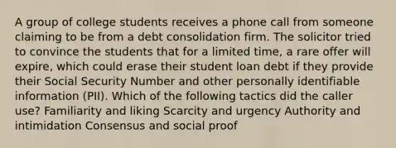 A group of college students receives a phone call from someone claiming to be from a debt consolidation firm. The solicitor tried to convince the students that for a limited time, a rare offer will expire, which could erase their student loan debt if they provide their Social Security Number and other personally identifiable information (PII). Which of the following tactics did the caller use? Familiarity and liking Scarcity and urgency Authority and intimidation Consensus and social proof