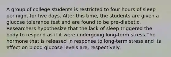 A group of college students is restricted to four hours of sleep per night for five days. After this time, the students are given a glucose tolerance test and are found to be pre-diabetic. Researchers hypothesize that the lack of sleep triggered the body to respond as if it were undergoing long-term stress.The hormone that is released in response to long-term stress and its effect on blood glucose levels are, respectively: