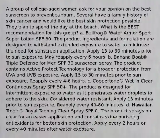 A group of college-aged women ask for your opinion on the best sunscreen to prevent sunburn. Several have a family history of skin cancer and would like the best skin protection possible. They plan to spend the day at the beach. What is the BEST recommendation for this group? a. Bullfrog® Water Armor Sport Super Lotion SPF 30. The product ingredients and formulation are designed to withstand extended exposure to water to minimize the need for sunscreen application. Apply 15 to 30 minutes prior to sun exposure. May reapply every 6 hours. b. Banana Boat® Triple Defense for Men SPF 30 sunscreen spray. The product contains Active Protect Technology for a broader protection from UVA and UVB exposure. Apply 15 to 30 minutes prior to sun exposure. Reapply every 4-6 hours. c. Coppertone® Wet 'n Clear Continuous Spray SPF 50+. The product is designed for intermittent exposure to water as it penetrates water droplets to adhere to the skin. Considered water resistant. Apply 15 minutes prior to sun exposure. Reapply every 40-80 minutes. d. Hawaiian Tropic® Royal Tanning Clear Spray SPF 0. The product sprays on clear for an easier application and contains skin-nourishing antioxidants for better skin protection. Apply every 2 hours or every 40 minutes after water exposure.