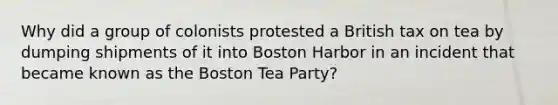 Why did a group of colonists protested a British tax on tea by dumping shipments of it into Boston Harbor in an incident that became known as the Boston Tea Party?