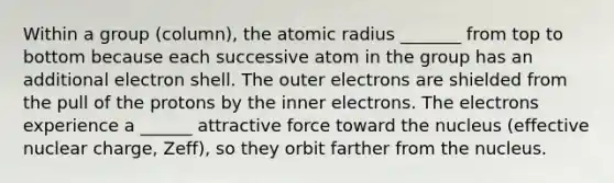 Within a group (column), the atomic radius _______ from top to bottom because each successive atom in the group has an additional electron shell. The outer electrons are shielded from the pull of the protons by the inner electrons. The electrons experience a ______ attractive force toward the nucleus (effective nuclear charge, Zeff), so they orbit farther from the nucleus.