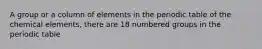 A group or a column of elements in the periodic table of the chemical elements, there are 18 numbered groups in the periodic table