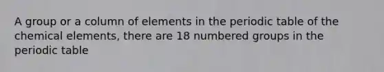 A group or a column of elements in <a href='https://www.questionai.com/knowledge/kIrBULvFQz-the-periodic-table' class='anchor-knowledge'>the periodic table</a> of the chemical elements, there are 18 numbered groups in the periodic table