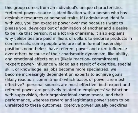 this group comes from an individual's unique characteristics *referent power- source is identification with a person who has desirable resources or personal traits. if I admire and identify with you, you can exercise power over me because I want to please you. develops out of admiration of another and a desire to be like that person; it is a lot like charisma. it also explains why celebrities are paid millions of dollars to endorse products in commercials. some people who are not in formal leadership positions nonetheless have referent power and exert influence over others because of their charismatic dynamism, like ability, and emotional effects on us (likely reaction- commitment) *expert power- influence wielded as a result of expertise, special skill, or knowledge. as jobs become more specialized, we become increasingly dependent on experts to achieve goals (likely reaction- commitment) which bases of power are most effective? -personal sources are most effective. both expert and referent power are positively related to employees' satisfaction with supervision, their organizational commitment, and their performance, whereas reward and legitimate power seem to be unrelated to these outcomes. coercive power usually backfires