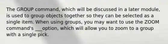 The GROUP command, which will be discussed in a later module, is used to group objects together so they can be selected as a single item. When using groups, you may want to use the ZOOM command's ___option, which will allow you to zoom to a group with a single pick.